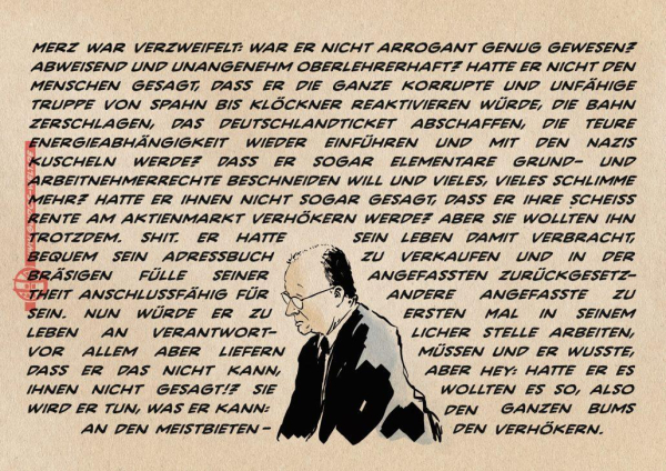 Illustration von einem sinnierenden Merz in der unteren Bildhälfte dicht bedrängt von von einem bildfüllendem Formsatz. Dieser lautet: Merz war verzweifelt: war er nicht arrogant genug gewesen? Abweisend und unangenehm oberlehrerhaft? Hatte er nicht den Menschen gesagt, dass er die ganze korrupte und unfähige Truppe von Spahn bis Klöckner reaktivieren würde, die Bahn zerschlagen, das Deutschlandticket abschaffen, die teure Energieabhängigkeit wieder einführen und mit den Nazis kuscheln werde? Dass er sogar elementare Grund- und Arbeitnehmerrechte beschneiden will und vieles, vieles schlimme mehr? Hatte er ihnen nicht sogar gesagt, dass er ihre scheiß Rente am Aktienmarkt verhökern werde? aber sie wollten ihn trotzdem. Shit. Er hatte sein leben damit verbracht, bequem sein Adressbuch zu verkaufen und in der bräsigen Fülle seiner angefassten Zurückgesetztheit anschlussfähig für andere angefasste zu sein. Nun würde er zu ersten Mal in seinem Leben an verantwortlicher stelle arbeiten, vor allem aber liefern müssen und Er wusste, dass er das nicht kann, aber hey: hatte er es ihnen nicht gesagt!? Sie wollten es so, also wird er tun, was er kann: den ganzen Bums an den meistbietenden verhökern.