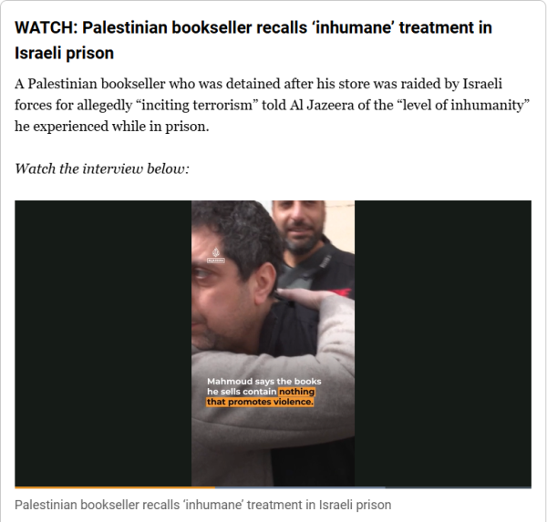 WATCH: Palestinian bookseller recalls ‘inhumane’ treatment in Israeli prison
A Palestinian bookseller who was detained after his store was raided by Israeli forces for allegedly “inciting terrorism” told Al Jazeera of the “level of inhumanity” he experienced while in prison.

(video in link)