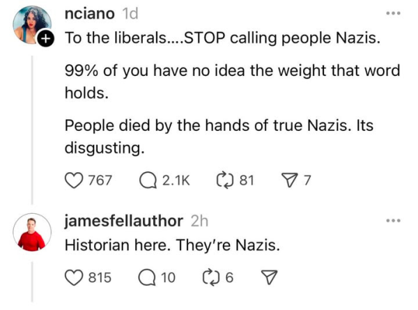 social media post:
"To the liberals, STOP calling people NAzis.
99% of you have no idea the weight that word holds.
People died by the hands of the true NAzis. Its disgusting."

response:
"Historian here. They're Nazis."