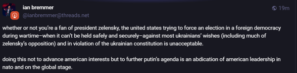 “i ian bremmer ® 19m
® @ianbremmer@threads.net

whether or not you're a fan of president zelensky, the united states trying to force an election in a foreign democracy

during wartime—when it can't be held safely and securely—against most ukrainians’ wishes (including much of

zelensky's opposition) and in violation of the ukrainian constitution is unacceptable.

doing this not to advance american interests but to further putin's agenda is an abdication of american leadership in

nato and on the global stage.
