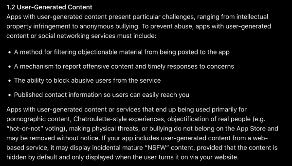 1.2 User-Generated Content

Apps with user-generated content present particular challenges, ranging from intellectual property infringement to anonymous bullying. To prevent abuse, apps with user-generated content or social networking services must include:

    A method for filtering objectionable material from being posted to the app
    A mechanism to report offensive content and timely responses to concerns
    The ability to block abusive users from the service
    Published contact information so users can easily reach you

Apps with user-generated content or services that end up being used primarily for pornographic content, Chatroulette-style experiences, objectification of real people (e.g. “hot-or-not” voting), making physical threats, or bullying do not belong on the App Store and may be removed without notice. If your app includes user-generated content from a web-based service, it may display incidental mature “NSFW” content, provided that the content is hidden by default and only displayed when the user turns it on via your website.