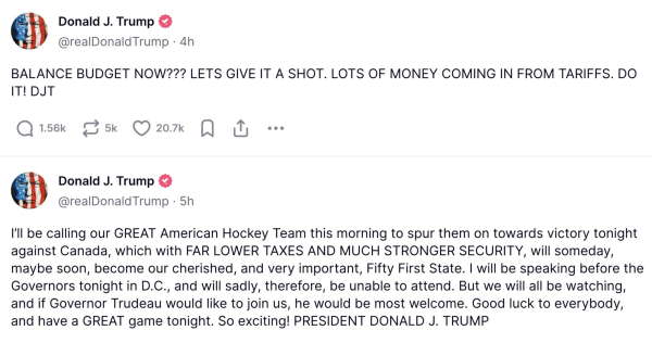 Two posts by Trump on his social media 
The first one reads [in all caps]. Balance Budget Now?? Let’s give it a shot. Lots of money coming in from tarriffs. Do it. DJT

The second one reads - I’ll be calling our great American hockey team this morning to spur them on towards victory tonight against Canada, which with far lower taxes and much stronger security, will someday, maybe soon, becoming our cherished, and very important fifty-first state. I will be speaking before the governors tonight in DC, and will sadly, therefore, be unable to attend. But we will all be watching, and if Governor Trudeau would like to join us, he would be most welcome. Good luck everybody, and have a great game tonight. So exciting! President Donald J Trump.