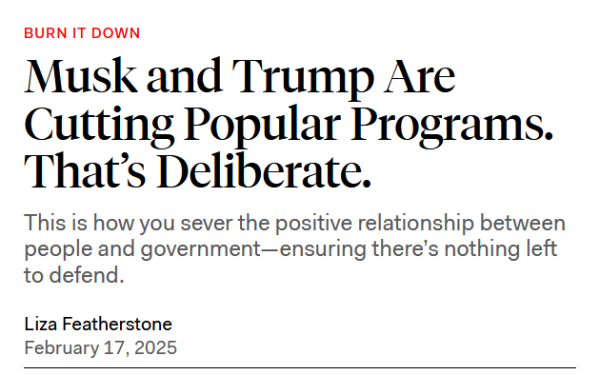 News headline:  Burn it down

Musk and Trump Are Cutting Popular Programs. That’s Deliberate.

This is how you sever the positive relationship between people and government—ensuring there’s nothing left to defend.

Liza Featherstone
February 17, 2025