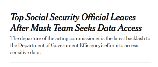 News headline:
Top Social Security Official Leaves After Musk Team Seeks Data Access

The departure of the acting commissioner is the latest backlash to the Department of Government Efficiency’s efforts to access sensitive data.