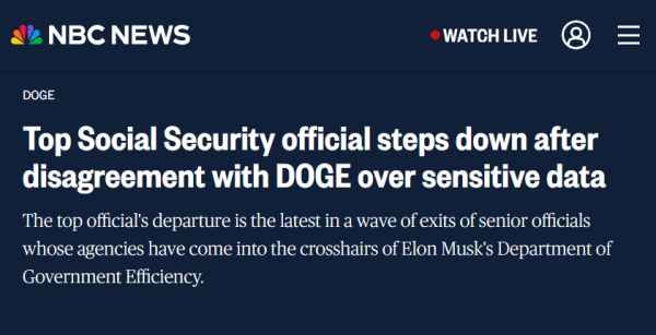 News headline from NBC News:
DOGE

Top Social Security official steps down after disagreement with DOGE over sensitive data

The top official's departure is the latest in a wave of exits of senior officials whose agencies have come into the crosshairs of Elon Musk's Department of Government Efficiency.