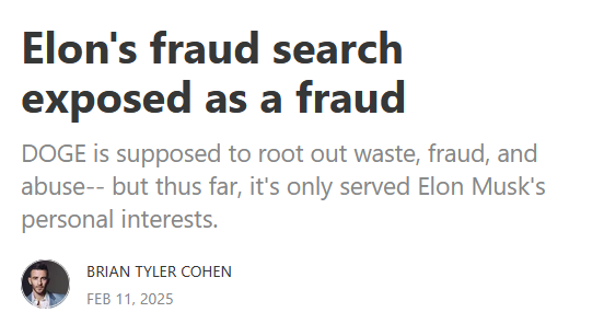 Headline:
Elon's fraud search exposed as a fraud

DOGE is supposed to root out waste, fraud, and abuse-- but thus far, it's only served Elon Musk's personal interests.

by Brian Tyler Cohen
Feb 11, 2025