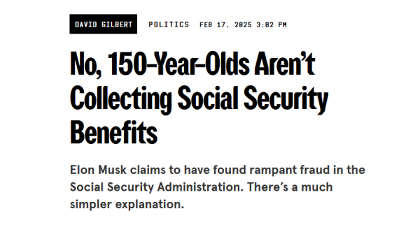 News headline:
No, 150-Year-Olds Aren’t Collecting Social Security Benefits

Elon Musk claims to have found rampant fraud in the Social Security Administration. There’s a much simpler explanation.

by David Gilbert
Politics
Feb 17, 2025 3:02 PM