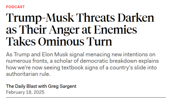 Headline: PODCAST
Trump-Musk Threats Darken as Their Anger at Enemies Takes Ominous Turn

As Trump and Elon Musk signal menacing new intentions on numerous fronts, a scholar of democratic breakdown explains how we’re now seeing textbook signs of a country’s slide into authoritarian rule.

The Daily Blast with Greg Sargent
February 18, 2025