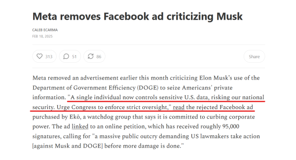 Headline and text from article:

Headline: Meta removes Facebook ad criticizing Musk

by Caleb Ecarma
Feb 18, 2025

Text: Meta removed an advertisement earlier this month criticizing Elon Musk’s use of the Department of Government Efficiency (DOGE) to seize Americans' private information. "A single individual now controls sensitive U.S. data, risking our national security. Urge Congress to enforce strict oversight," read the rejected Facebook ad purchased by Ekō, a watchdog group that says it is committed to curbing corporate power. The ad linked to an online petition, which has received roughly 95,000 signatures, calling for "a massive public outcry demanding US lawmakers take action [against Musk and DOGE] before more damage is done."