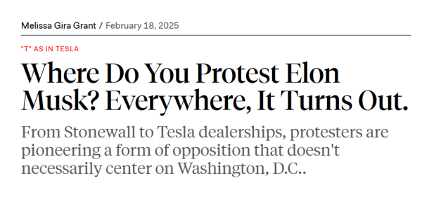 Headline: 
"T" as in Tesla

Where Do You Protest Elon Musk? Everywhere, It Turns Out.

From Stonewall to Tesla dealerships, protesters are pioneering a form of opposition that doesn't necessarily center on Washington, D.C..

by Melissa Gira Grant/
February 18, 2025