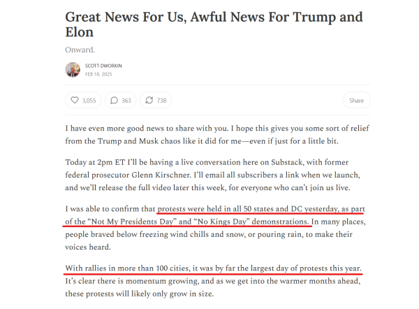 Headline and text from article.

Headline: Great News For Us, Awful News For Trump and Elon
Onward.
Scott Dworkin
Feb 18, 2025

Text: I have even more good news to share with you. I hope this gives you some sort of relief from the Trump and Musk chaos like it did for me—even if just for a little bit.

Today at 2pm ET I’ll be having a live conversation here on Substack, with former federal prosecutor Glenn Kirschner. I’ll email all subscribers a link when we launch, and we’ll release the full video later this week, for everyone who can’t join us live.

I was able to confirm that protests were held in all 50 states and DC yesterday, as part of the “Not My Presidents Day” and “No Kings Day” demonstrations. In many places, people braved below freezing wind chills and snow, or pouring rain, to make their voices heard.

With rallies in more than 100 cities, it was by far the largest day of protests this year. It’s clear there is momentum growing, and as we get into the warmer months ahead, these protests will likely only grow in size.