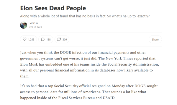 Headline and text from article:

Headline: Elon Sees Dead People

Along with a whole lot of fraud that has no basis in fact. So what’s he up to, exactly?

by Jay Kuo
Feb 18, 2025

Text: Just when you think the DOGE infection of our financial payments and other government systems can’t get worse, it just did. The New York Times reported that Elon Musk has embedded one of his teams inside the Social Security Administration, with all our personal financial information in its databases now likely available to them.

It’s so bad that a top Social Security official resigned on Monday after DOGE sought access to personal data for millions of Americans. That sounds a lot like what happened inside of the Fiscal Services Bureau and USAID.