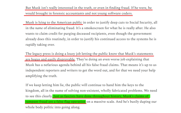 Text from article:
But Musk isn’t really interested in the truth, or even in finding fraud. If he were, he would brought in forensic accountants and not young software coders.

Musk is lying to the American public in order to justify deep cuts to Social Security, all in the name of eliminating fraud. It’s a smokescreen for what he is really after. He also wants to claim credit for purging deceased recipients, even though the government already does this routinely, in order to justify his continued access to the systems he is rapidly taking over.

The legacy press is doing a lousy job letting the public know that Musk’s statements are bogus and easily disprovable. They’re doing an even worse job explaining that Musk has a nefarious agenda behind all his false fraud claims. That means it’s up to us independent reporters and writers to get the word out, and for that we need your help amplifying the truth.

If we keep letting him lie, the public will continue to hand him the keys to the kingdom, all in the name of solving non-existent, wholly fabricated problems. We need to see this clearly. Just as fascists have done throughout history, Musk’s claims of rampant fraud are a false flag operation on a massive scale. And he’s busily duping our whole body politic into going along.