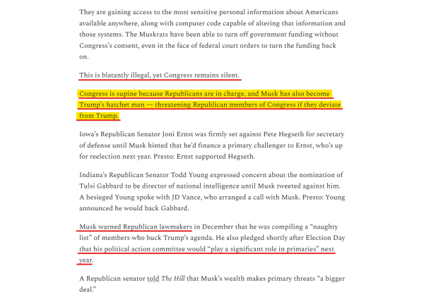 Text from article:
They are gaining access to the most sensitive personal information about Americans available anywhere, along with computer code capable of altering that information and those systems. The Muskrats have been able to turn off government funding without Congress’s consent, even in the face of federal court orders to turn the funding back on.

This is blatantly illegal, yet Congress remains silent.

Congress is supine because Republicans are in charge, and Musk has also become Trump’s hatchet man — threatening Republican members of Congress if they deviate from Trump.

Iowa’s Republican Senator Joni Ernst was firmly set against Pete Hegseth for secretary of defense until Musk hinted that he’d finance a primary challenger to Ernst, who’s up for reelection next year. Presto: Ernst supported Hegseth.

Indiana’s Republican Senator Todd Young expressed concern about the nomination of Tulsi Gabbard to be director of national intelligence until Musk tweeted against him. A besieged Young spoke with JD Vance, who arranged a call with Musk. Presto: Young announced he would back Gabbard.

Musk warned Republican lawmakers in December that he was compiling a “naughty list” of members who buck Trump’s agenda. He also pledged shortly after Election Day that his political action committee would “play a significant role in primaries” next year.

A Republican senator told The Hill that Musk’s wealth makes primary threats “a bigger deal.”