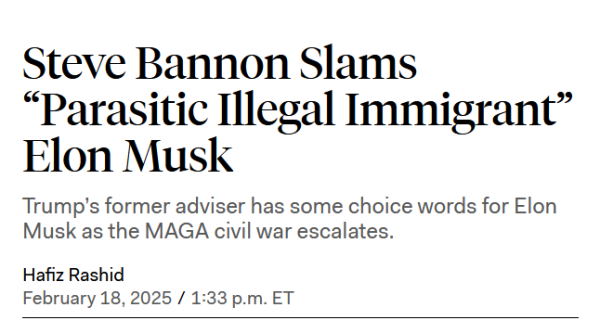 Headline:
Steve Bannon Slams “Parasitic Illegal Immigrant” Elon Musk

Trump’s former adviser has some choice words for Elon Musk as the MAGA civil war escalates.

by Hafiz Rashid
February 18, 2025 / 1:33 p.m. ET