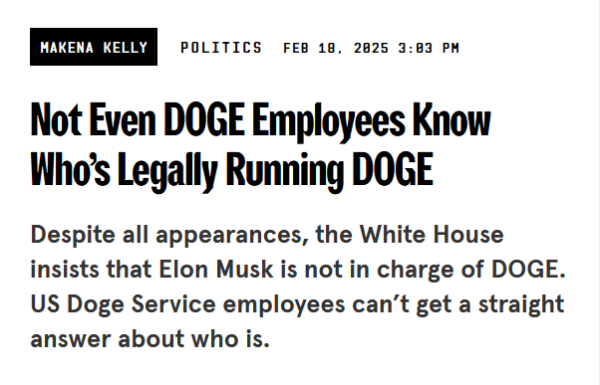 News headline:
Not Even DOGE Employees Know Who’s Legally Running DOGE

Despite all appearances, the White House insists that Elon Musk is not in charge of DOGE. US Doge Service employees can’t get a straight answer about who is.

by Makena Kelly
Politics
Feb 18, 2025 3:03 PM