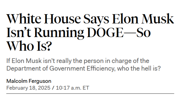 Headline: 
White House Says Elon Musk Isn’t Running DOGE—So Who Is?

If Elon Musk isn’t really the person in charge of the Department of Government Efficiency, who the hell is?

by Malcolm Ferguson
February 18, 2025 / 10:17 a.m. ET