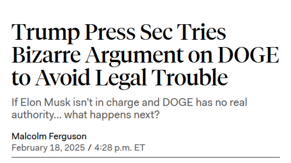 Headline:
Trump Press Sec Tries Bizarre Argument on DOGE to Avoid Legal Trouble

If Elon Musk isn’t in charge and DOGE has no real authority... what happens next?

by Malcolm Ferguson
February 18, 2025 / 4:28 p.m. ET