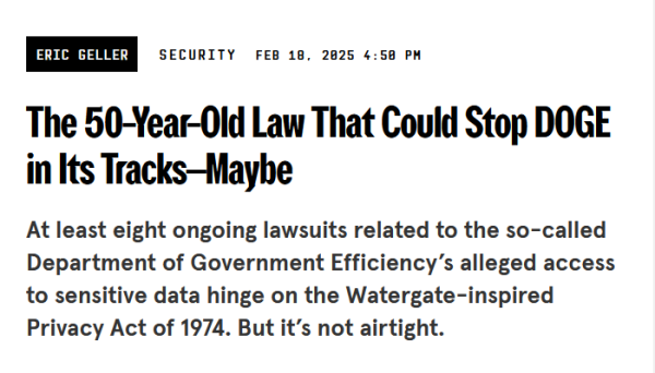 Headline:
The 50-Year-Old Law That Could Stop DOGE in Its Tracks—Maybe

At least eight ongoing lawsuits related to the so-called Department of Government Efficiency’s alleged access to sensitive data hinge on the Watergate-inspired Privacy Act of 1974. But it’s not airtight.

by Eric Geller
Security
Feb 18, 2025 4:50 PM