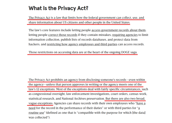 Sub-heading and text from article:

What Is the Privacy Act?

The Privacy Act is a law that limits how the federal government can collect, use, and share information about US citizens and other people in the United States.

The law’s core features include letting people access government records about them; letting people correct those records if they contain mistakes; requiring agencies to limit information collection, publish lists of records databases, and protect data from hackers; and restricting how agency employees and third parties can access records.

Those restrictions on accessing data are at the heart of the ongoing DOGE saga.

The Privacy Act prohibits an agency from disclosing someone’s records—even within the agency—unless that person approves in writing or the agency meets one of the law’s 12 exceptions. Most of the exceptions deal with fairly specific circumstances, such as congressional oversight, law enforcement investigations, court orders, census work, statistical research, and National Archives preservation. But there are also two broad, vague exceptions: Agencies can share records with their own employees who “have a need for the record in the performance of their duties” or with third parties for “a routine use” (defined as one that is “compatible with the purpose for which [the data] was collected”).