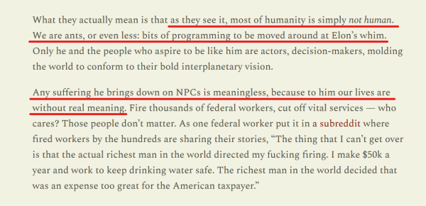 Text from article:
What they actually mean is that as they see it, most of humanity is simply not human. We are ants, or even less: bits of programming to be moved around at Elon’s whim. Only he and the people who aspire to be like him are actors, decision-makers, molding the world to conform to their bold interplanetary vision.

Any suffering he brings down on NPCs is meaningless, because to him our lives are without real meaning. Fire thousands of federal workers, cut off vital services — who cares? Those people don’t matter. As one federal worker put it in a subreddit where fired workers by the hundreds are sharing their stories, “The thing that I can’t get over is that the actual richest man in the world directed my fucking firing. I make $50k a year and work to keep drinking water safe. The richest man in the world decided that was an expense too great for the American taxpayer.” 