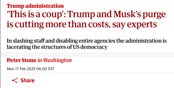 Headline:
Trump administration
‘This is a coup’: Trump and Musk’s purge is cutting more than costs, say experts

In slashing staff and disabling entire agencies the administration is lacerating the structures of US democracy

by Peter Stone in Washington
Mon 17 Feb 2025 06.00 EST