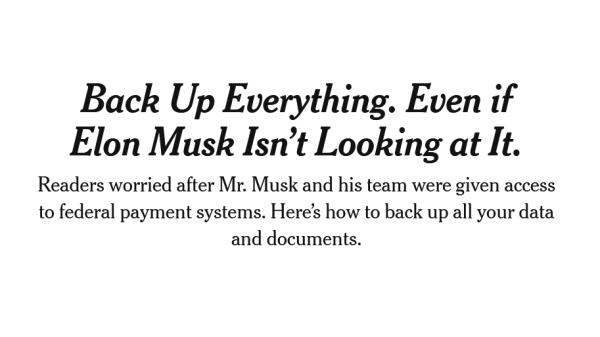 Headline from New York Times:
Back Up Everything. Even if Elon Musk Isn’t Looking at It.

Readers worried after Mr. Musk and his team were given access to federal payment systems. Here’s how to back up all your data and documents.