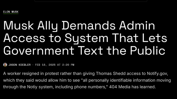 Headline from 404 media:
Elon Musk

Musk Ally Demands Admin Access to System That Lets Government Text the Public

A worker resigned in protest rather than giving Thomas Shedd access to Notify.gov, which they said would allow him to see "all personally identifiable information moving through the Notify system, including phone numbers," 404 Media has learned.

by Jason Koebler 
Feb 18, 2025 at 2:20 PM
