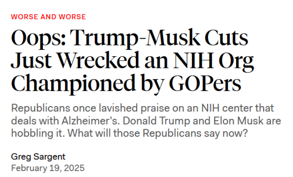 Headline: Worse and worse

Oops: Trump-Musk Cuts Just Wrecked an NIH Org Championed by GOPers

Republicans once lavished praise on an NIH center that deals with Alzheimer’s. Donald Trump and Elon Musk are hobbling it. What will those Republicans say now?

Greg Sargent
February 19, 2025