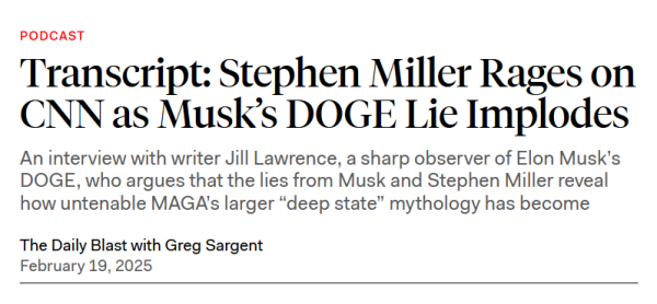 Headline: PODCAST
Transcript: Stephen Miller Rages on CNN as Musk’s DOGE Lie Implodes

An interview with writer Jill Lawrence, a sharp observer of Elon Musk’s DOGE, who argues that the lies from Musk and Stephen Miller reveal how untenable MAGA’s larger “deep state” mythology has become

The Daily Blast with Greg Sargent
February 19, 2025