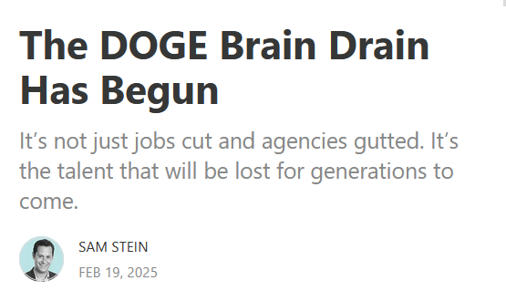 Headline from The Bulwark:
The DOGE Brain Drain Has Begun

It’s not just jobs cut and agencies gutted. It’s the talent that will be lost for generations to come.

by Sam Stein
Feb 19, 2025