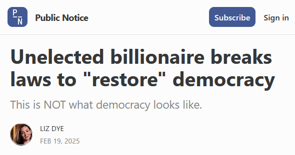 Headline from Public Notice:
Unelected billionaire breaks laws to "restore" democracy

This is NOT what democracy looks like.

by Liz Dye
Feb 19, 2025