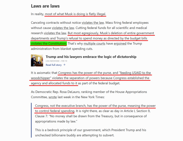 Sub-heading and text from article:
Laws are laws

In reality, most of what Musk is doing is flatly illegal.

Canceling contracts without notice violates the law. Mass firing federal employees without cause violates the law. Cutting federal funds for all scientific and medical research violates the law. But most egregiously, Musk’s deletion of entire government departments and Trump’s refusal to spend money as directed by the budget bills violates the Constitution. That’s why multiple courts have enjoined the Trump administration from blanket spending cuts.

It is axiomatic that Congress has the power of the purse, and “feeding USAID to the woodchipper” violates the separation of powers because Congress established the agency and allocated funds to it as part of the federal budget.

As Democratic Rep. Rosa DeLauro, ranking member of the House Appropriations Committee, wrote last week in the New York Times:

[block quote]
Congress, not the executive branch, has the power of the purse, meaning the power to control federal spending. It is right there, as clear as day in Article I, Section 9, Clause 7: “No money shall be drawn from the Treasury, but in consequence of appropriations made by law.”

This is a bedrock principle of our government, which President Trump and his unchecked billionaire buddy are attempting to subvert.
[end block quote]