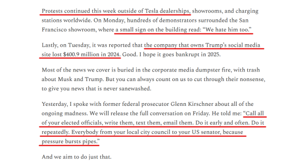 Text from article:
Protests continued this week outside of Tesla dealerships, showrooms, and charging stations worldwide. On Monday, hundreds of demonstrators surrounded the San Francisco showroom, where a small sign on the building read: “We hate him too.”

Lastly, on Tuesday, it was reported that the company that owns Trump’s social media site lost $400.9 million in 2024. Good. I hope it goes bankrupt in 2025.

Most of the news we cover is buried in the corporate media dumpster fire, with trash about Musk and Trump. But you can always count on us to cut through their nonsense, to give you news that is never sanewashed.

Yesterday, I spoke with former federal prosecutor Glenn Kirschner about all of the ongoing madness. We will release the full conversation on Friday. He told me: “Call all of your elected officials, write them, text them, email them. Do it early and often. Do it repeatedly. Everybody from your local city council to your US senator, because pressure bursts pipes.”

And we aim to do just that.