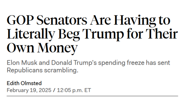 Headline: 
GOP Senators Are Having to Literally Beg Trump for Their Own Money

Elon Musk and Donald Trump’s spending freeze has sent Republicans scrambling.

by Edith Olmsted
February 19, 2025 / 12:05 p.m. ET