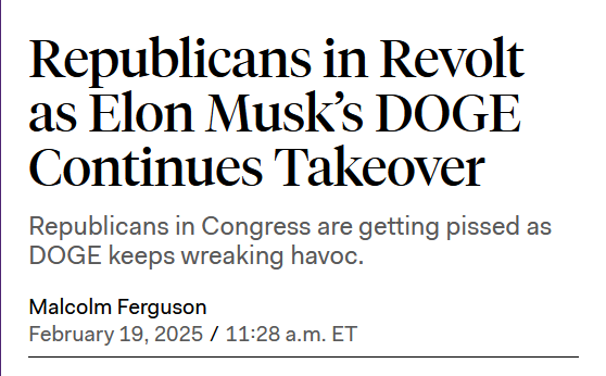 Headline: 
Republicans in Revolt as Elon Musk’s DOGE Continues Takeover

Republicans in Congress are getting pissed as DOGE keeps wreaking havoc.

by Malcolm Ferguson
February 19, 2025 / 11:28 a.m. ET