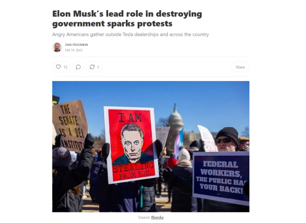 Headline and photo.

Headline: Elon Musk’s lead role in destroying government sparks protests

Angry Americans gather outside Tesla dealerships and across the country

by Dan Froomkin
Feb 19, 2025

Photo: Protestors hold up signs. One has a photo of Elon Musk's creepy face and the text, "I am stealing from you."
Source: Bluesky