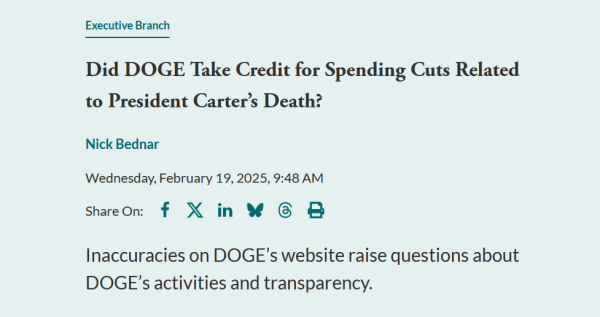 Headline from Lawfare:
Executive Branch

Did DOGE Take Credit for Spending Cuts Related to President Carter’s Death?

Inaccuracies on DOGE’s website raise questions about DOGE’s activities and transparency.

by Nick Bednar
Wednesday, February 19, 2025, 9:48 AM 