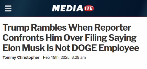 Headline from Mediaite:
Trump Rambles When Reporter Confronts Him Over Filing Saying Elon Musk Is Not DOGE Employee

Tommy Christopher Feb 19th, 2025, 8:29 am 