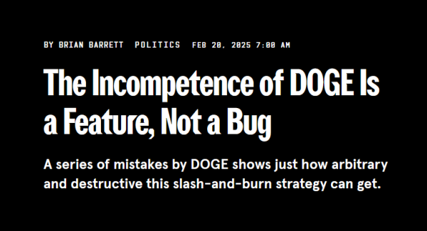 Headline:
The Incompetence of DOGE Is a Feature, Not a Bug
A series of mistakes by DOGE shows just how arbitrary and destructive this slash-and-burn strategy can get.

By Brian Barrett
Politics
Feb 20, 2025 7:00 AM