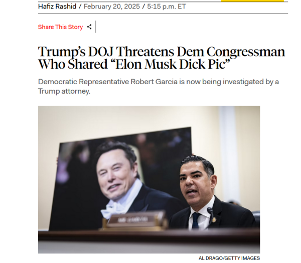 Headline and photo with credit.

Headline: 
Trump’s DOJ Threatens Dem Congressman Who Shared “Elon Musk Dick Pic”

Democratic Representative Robert Garcia is now being investigated by a Trump attorney.

by Hafiz Rashid/
February 20, 2025/5:15 p.m. ET

Photo: Representative Robert Garcia speaks during a congressional hearing, with a big photo of Elon Musk behind him.
Credit: Al Drago/Getty Images