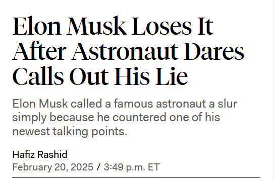 Headline:
Elon Musk Loses It After Astronaut Dares Calls Out His Lie

Elon Musk called a famous astronaut a slur simply because he countered one of his newest talking points.

by Hafiz Rashid
February 20, 2025 / 3:49 p.m. ET