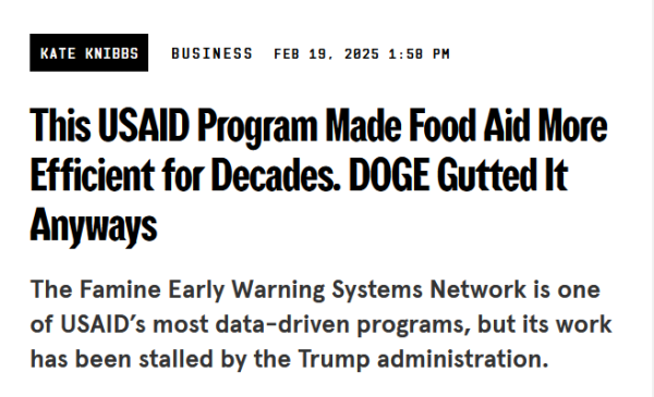 Headline:
This USAID Program Made Food Aid More Efficient for Decades. DOGE Gutted It Anyways

The Famine Early Warning Systems Network is one of USAID’s most data-driven programs, but its work has been stalled by the Trump administration.

by Kate Knibbs
Business
Feb 19, 2025 1:58 PM