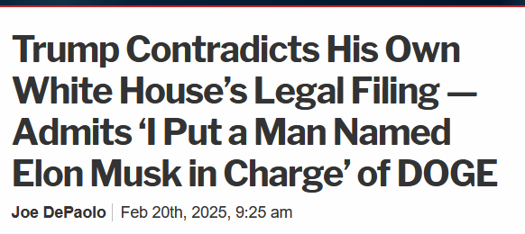 Headline:
Trump Contradicts His Own White House’s Legal Filing — Admits ‘I Put a Man Named Elon Musk in Charge’ of DOGE

by Joe DePaolo, Feb 20th, 2025, 9:25 am 