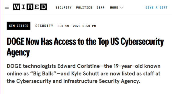 Headline from Wired:
DOGE Now Has Access to the Top US Cybersecurity Agency

DOGE technologists Edward Coristine—the 19-year-old known online as “Big Balls”—and Kyle Schutt are now listed as staff at the Cybersecurity and Infrastructure Security Agency.

by Kim Zetter
Security
Feb 19, 2025 8:59 PM