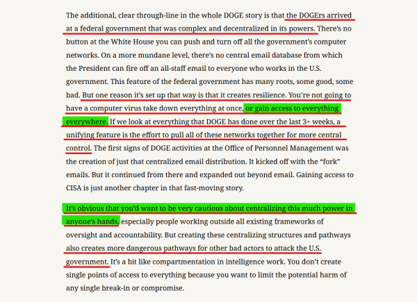 Text from article:
...the DOGErs arrived at a federal govt that was complex and decentralized in its powers. There’s no button at the White House you can push and turn off all the government’s computer networks. On a more mundane level, there’s no central email database from which the President can fire off an all-staff email to everyone who works in the U.S. government. This feature of the federal government has many roots, some good, some bad. But one reason it’s set up that way is that it creates resilience. You’re not going to have a computer virus take down everything at once, or gain access to everything everywhere. If we look at everything that DOGE has done over the last 3+ weeks, a unifying feature is the effort to pull all of these networks together for more central control. The first signs of DOGE activities at the Office of Personnel Management was the creation of just that centralized email distribution. It kicked off with the “fork” emails. But it continued from there and expanded out beyond email. Gaining access to CISA is just another chapter in that fast-moving story.

It’s obvious that you’d want to be very cautious about centralizing this much power in anyone’s hands, especially people working outside all existing frameworks of oversight and accountability. But creating these centralizing structures and pathways also creates more dangerous pathways for other bad actors to attack the U.S. government. It’s a bit like compartmentation in intelligence work...