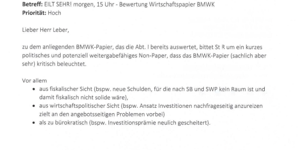 
Screenshot eines Mailverlaufs innerhalb des Bundesfinanzministerium vom 23. Oktober 2024:

Betreff: EILT SEHR! Morgen 15 UHR – Bewertung Wirtschaftspapier BMWK
Priorität: Hoch


Lieber Herr Leber, zu dem anliegenden BMWK-Papier, das Abt. I bereits auswertet, bittet St R um ein kurzes politisches und potenziell weitergabefähiges Non-Paper, dass das BMWK-Papier (sachlich aber sehr) kritisch beleuchtet.

Vor allem 
- aus fiskalischer Sucht (bspw. neue Schulden, für die SB und SWP kein Raum ist und damit fiskalisch nicht solide wäre)
- aus wirtschaftspolitischer Sicht (bspw. Ansatz Investitionen nachfrageseitig anzureizen zielt an den angebotsseitigen Problemen vorbei)
- als zu bürokratisch (bspw. Investitionsprämie neulich gescheitert).