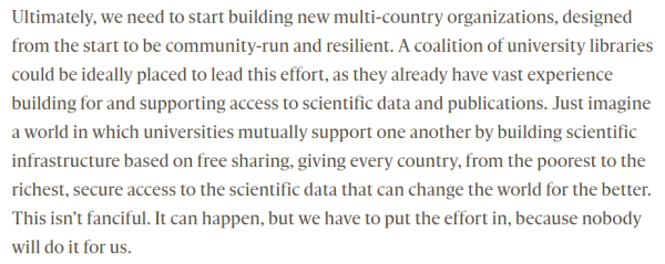 Ultimately, we need to start building new multi-country organizations, designed from the start to be community-run and resilient. A coalition of university libraries could be ideally placed to lead this effort, as they already have vast experience building for and supporting access to scientific data and publications. Just imagine a world in which universities mutually support one another by building scientific infrastructure based on free sharing, giving every country, from the poorest to the richest, secure access to the scientific data that can change the world for the better. This isn’t fanciful. It can happen, but we have to put the effort in, because nobody will do it for us.