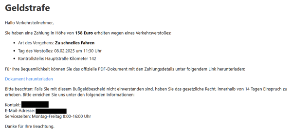 Geldstrafe
Hallo Verkehrsteilnehmer,

Sie haben eine Zahlung in Höhe von 158 Euro erhalten wegen eines Verkehrsverstoßes:

Art des Vergehens: Zu schnelles Fahren
Tag des Verstoßes: 08.02.2025 um 11:30 Uhr
Kontrollstelle: Hauptstraße Kilometer 142
Für Ihre Bequemlichkeit können Sie das offizielle PDF-Dokument mit den Zahlungsdetails unter folgendem Link herunterladen:

Dokument herunterladen

Bitte beachten: Falls Sie mit diesem Bußgeldbescheid nicht einverstanden sind, haben Sie das gesetzliche Recht, innerhalb von 14 Tagen Einspruch zu erheben. Bitte erreichen Sie uns unter den folgenden Informationen:

Kontakt: XXXXX
E-Mail-Adresse: XXXX
Servicezeiten: Montag-Freitag 8:00-16:00 Uhr

Danke für Ihre Beachtung.