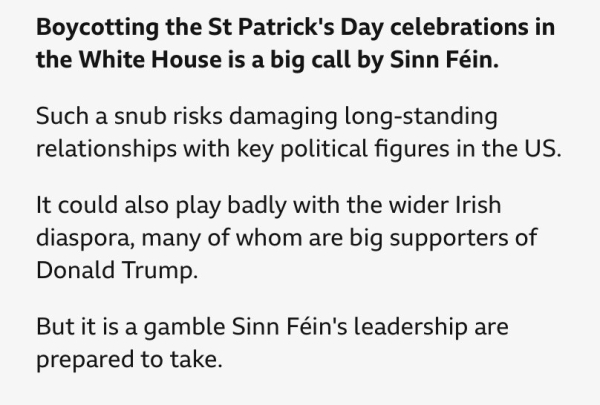 Boycotting the St Patrick's Day celebrations in the White House is a big call by Sinn Féin.

Such a snub risks damaging long-standing relationships with key political figures in the US.

It could also play badly with the wider Irish diaspora, many of whom are big supporters of Donald Trump.

But it is a gamble Sinn Féin's leadership are prepared to take.
